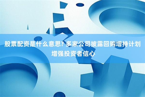 股票配资是什么意思? 多家公司披露回购增持计划 增强投资者信心