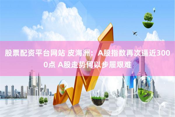 股票配资平台网站 皮海洲：A股指数再次逼近3000点 A股走势何以步履艰难