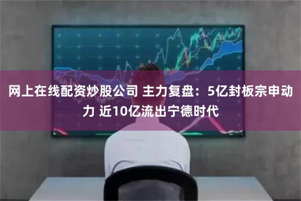 网上在线配资炒股公司 主力复盘：5亿封板宗申动力 近10亿流出宁德时代