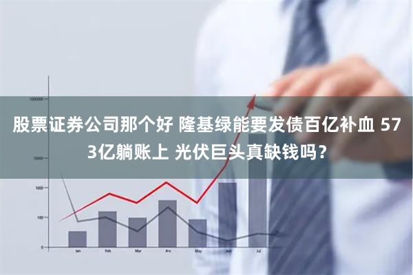 股票证券公司那个好 隆基绿能要发债百亿补血 573亿躺账上 光伏巨头真缺钱吗？