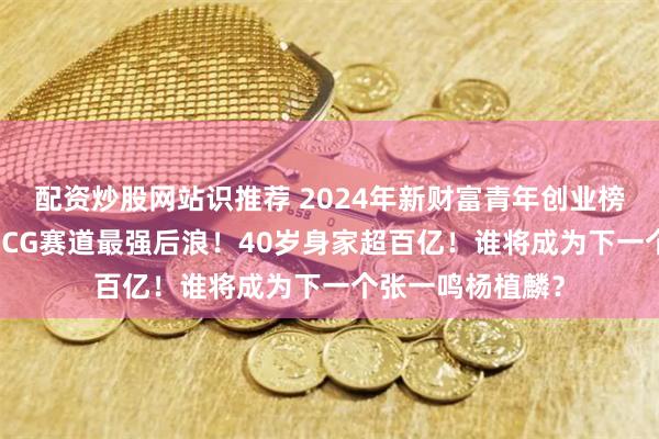 配资炒股网站识推荐 2024年新财富青年创业榜：新秀迭起，AICG赛道最强后浪！40岁身家超百亿！谁将成为下一个张一鸣杨植麟？