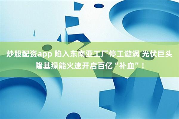 炒股配资app 陷入东南亚工厂停工漩涡 光伏巨头隆基绿能火速开启百亿“补血”！