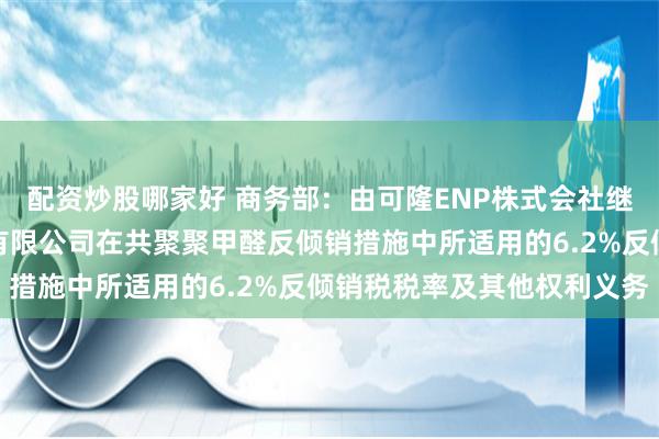 配资炒股哪家好 商务部：由可隆ENP株式会社继承（株）可隆塑胶股份有限公司在共聚聚甲醛反倾销措施中所适用的6.2%反倾销税税率及其他权利义务