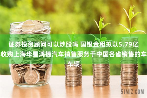 证券投资顾问可以炒股吗 国银金租拟以5.79亿元收购上海华星鸿捷汽车销售服务于中国各省销售的车辆