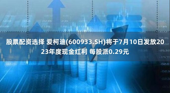 股票配资选择 爱柯迪(600933.SH)将于7月10日发放2023年度现金红利 每股派0.29元