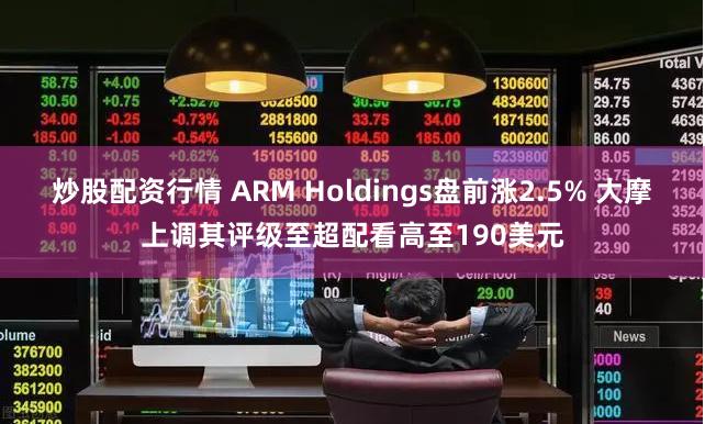 炒股配资行情 ARM Holdings盘前涨2.5% 大摩上调其评级至超配看高至190美元