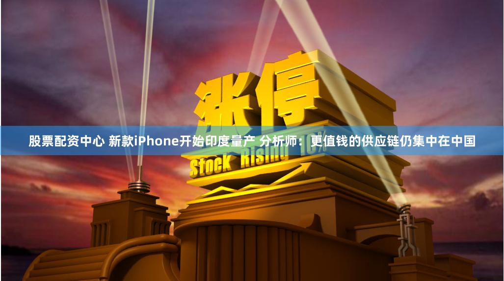 股票配资中心 新款iPhone开始印度量产 分析师：更值钱的供应链仍集中在中国