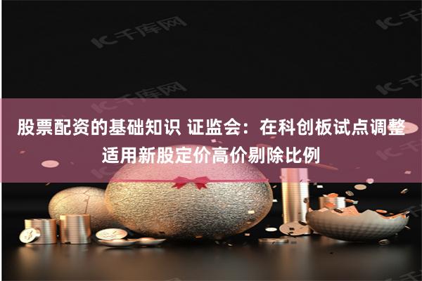 股票配资的基础知识 证监会：在科创板试点调整适用新股定价高价剔除比例