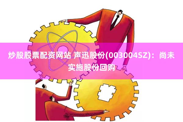 炒股股票配资网站 声迅股份(003004SZ)：尚未实施股份回购