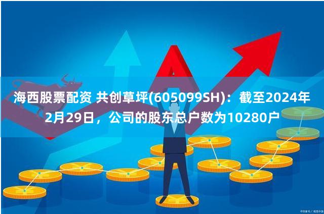 海西股票配资 共创草坪(605099SH)：截至2024年2月29日，公司的股东总户数为10280户