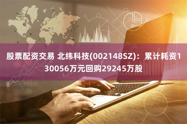股票配资交易 北纬科技(002148SZ)：累计耗资130056万元回购29245万股