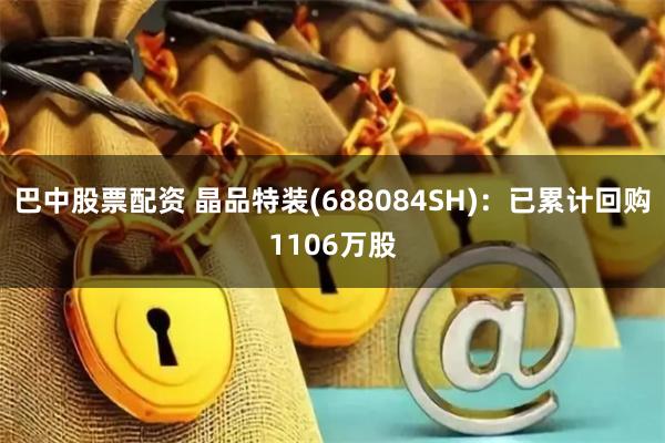 巴中股票配资 晶品特装(688084SH)：已累计回购1106万股