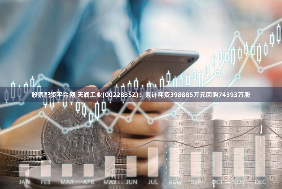 股票配资平台网 天润工业(002283SZ)：累计耗资398885万元回购74393万股