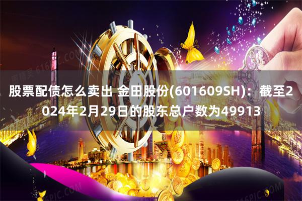 股票配债怎么卖出 金田股份(601609SH)：截至2024年2月29日的股东总户数为49913