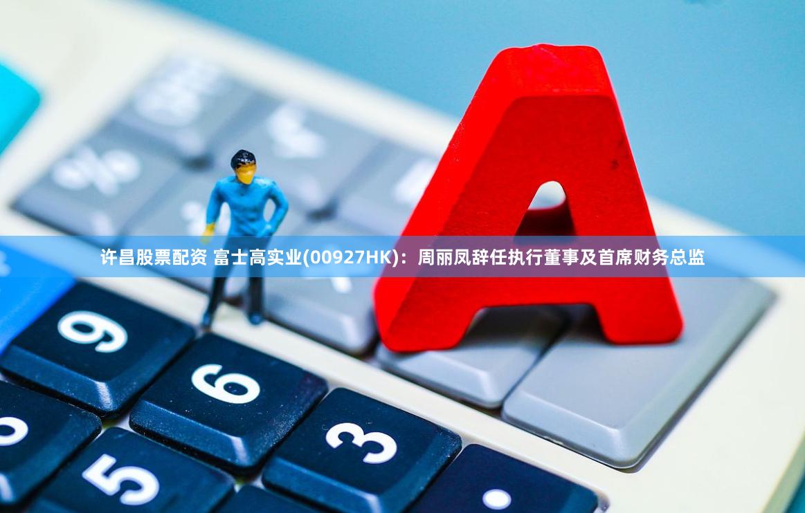 许昌股票配资 富士高实业(00927HK)：周丽凤辞任执行董事及首席财务总监