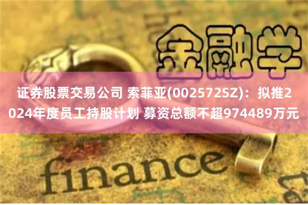 证券股票交易公司 索菲亚(002572SZ)：拟推2024年度员工持股计划 募资总额不超974489万元