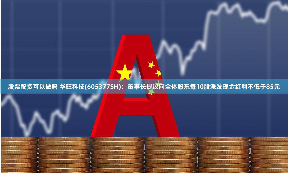 股票配资可以做吗 华旺科技(605377SH)：董事长提议向全体股东每10股派发现金红利不低于85元