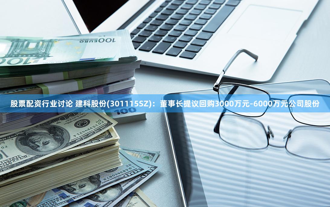 股票配资行业讨论 建科股份(301115SZ)：董事长提议回购3000万元-6000万元公司股份