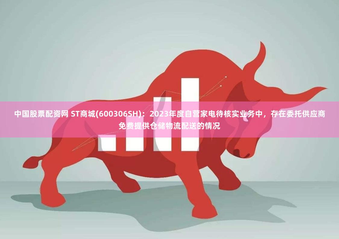 中国股票配资网 ST商城(600306SH)：2023年度自营家电待核实业务中，存在委托供应商免费提供仓储物流配送的情况