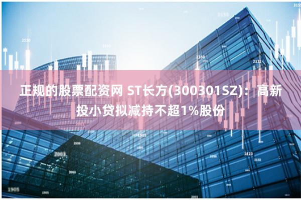 正规的股票配资网 ST长方(300301SZ)：高新投小贷拟减持不超1%股份