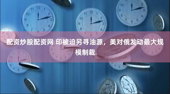 配资炒股配资网 印被迫另寻油源，美对俄发动最大规模制裁