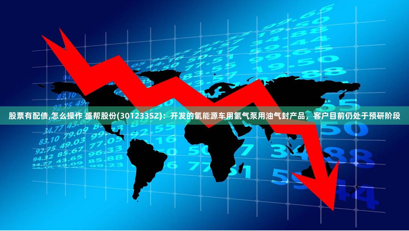 股票有配债,怎么操作 盛帮股份(301233SZ)：开发的氢能源车用氢气泵用油气封产品，客户目前仍处于预研阶段