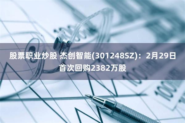 股票职业炒股 杰创智能(301248SZ)：2月29日首次回购2382万股