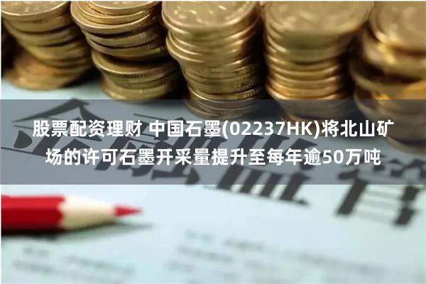 股票配资理财 中国石墨(02237HK)将北山矿场的许可石墨开采量提升至每年逾50万吨