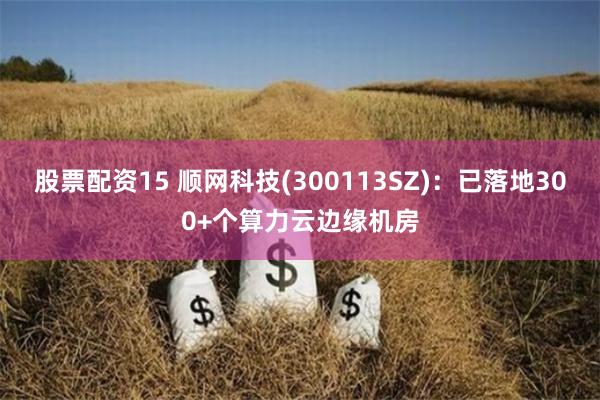 股票配资15 顺网科技(300113SZ)：已落地300+个算力云边缘机房