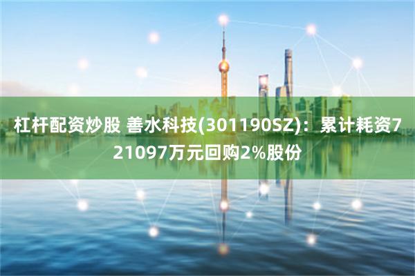杠杆配资炒股 善水科技(301190SZ)：累计耗资721097万元回购2%股份