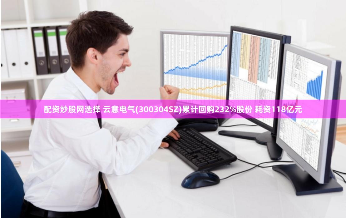 配资炒股网选择 云意电气(300304SZ)累计回购232%股份 耗资118亿元