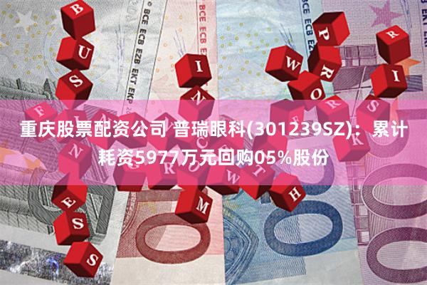 重庆股票配资公司 普瑞眼科(301239SZ)：累计耗资5977万元回购05%股份