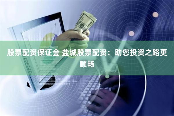 股票配资保证金 盐城股票配资：助您投资之路更顺畅