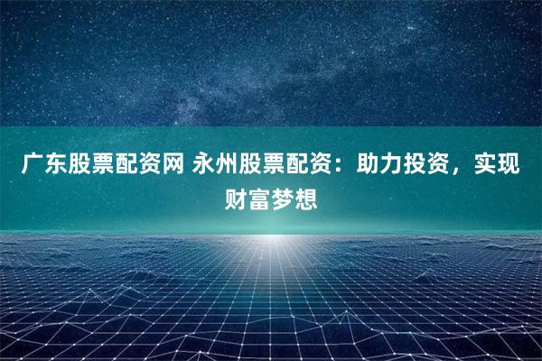 广东股票配资网 永州股票配资：助力投资，实现财富梦想