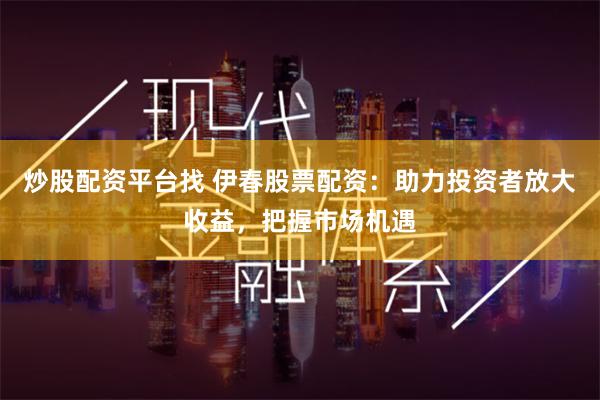 炒股配资平台找 伊春股票配资：助力投资者放大收益，把握市场机遇