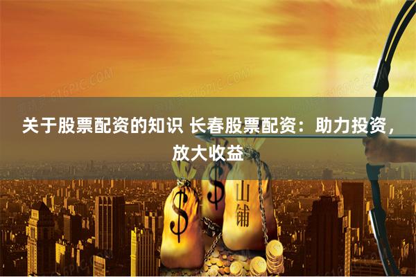 关于股票配资的知识 长春股票配资：助力投资，放大收益
