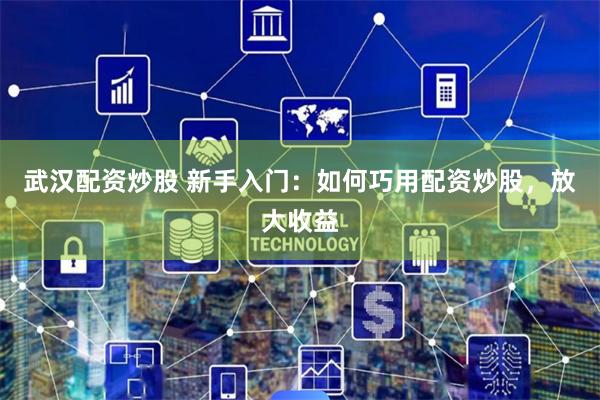 武汉配资炒股 新手入门：如何巧用配资炒股，放大收益