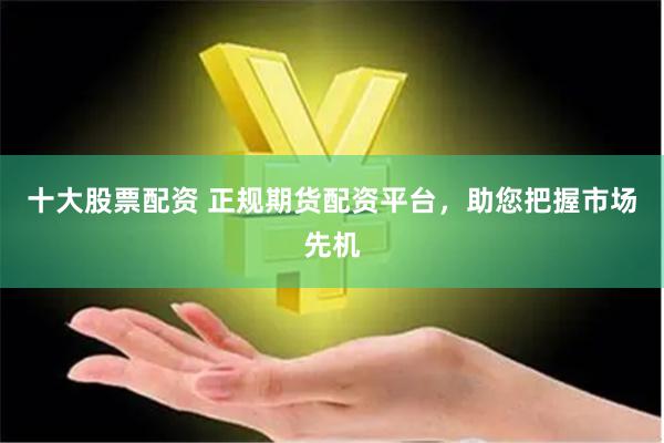 十大股票配资 正规期货配资平台，助您把握市场先机