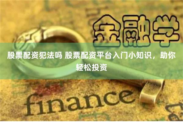 股票配资犯法吗 股票配资平台入门小知识，助你轻松投资