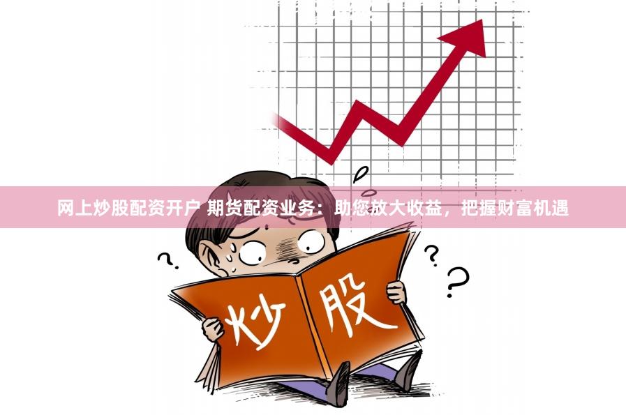 网上炒股配资开户 期货配资业务：助您放大收益，把握财富机遇