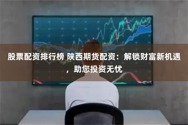 股票配资排行榜 陕西期货配资：解锁财富新机遇，助您投资无忧