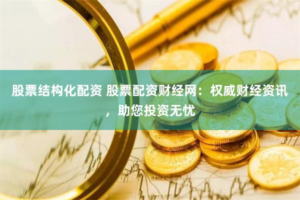 股票结构化配资 股票配资财经网：权威财经资讯，助您投资无忧