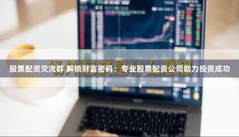 股票配资交流群 解锁财富密码：专业股票配资公司助力投资成功