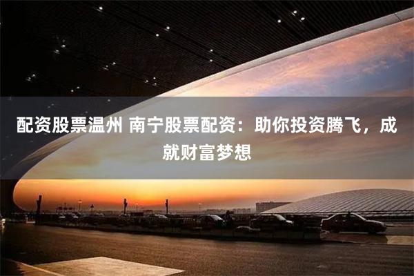 配资股票温州 南宁股票配资：助你投资腾飞，成就财富梦想