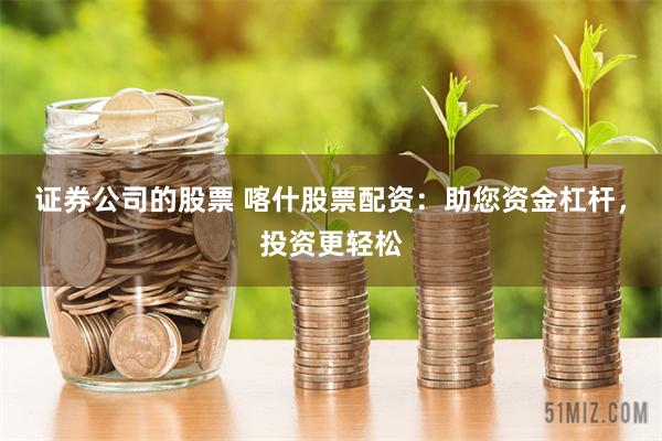 证券公司的股票 喀什股票配资：助您资金杠杆，投资更轻松