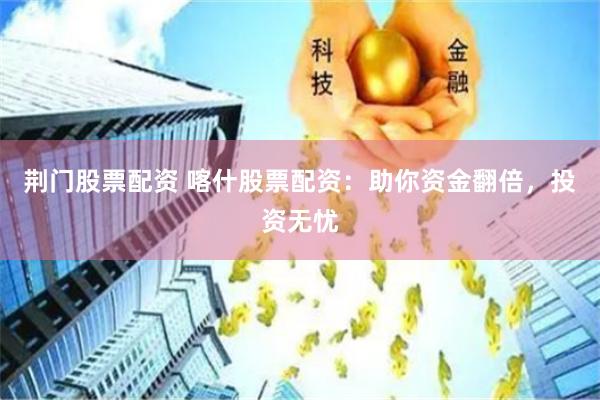 荆门股票配资 喀什股票配资：助你资金翻倍，投资无忧