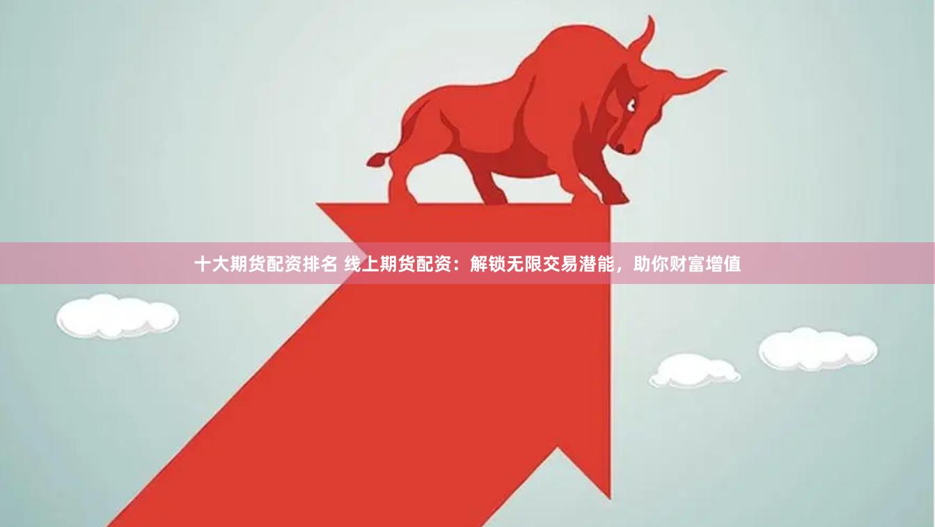 十大期货配资排名 线上期货配资：解锁无限交易潜能，助你财富增值