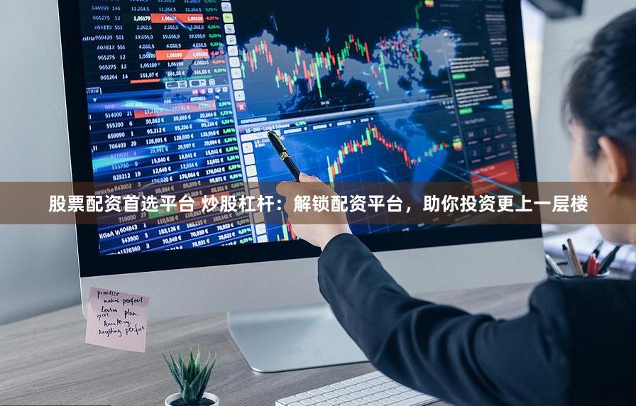 股票配资首选平台 炒股杠杆：解锁配资平台，助你投资更上一层楼