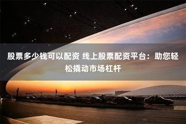 股票多少钱可以配资 线上股票配资平台：助您轻松撬动市场杠杆