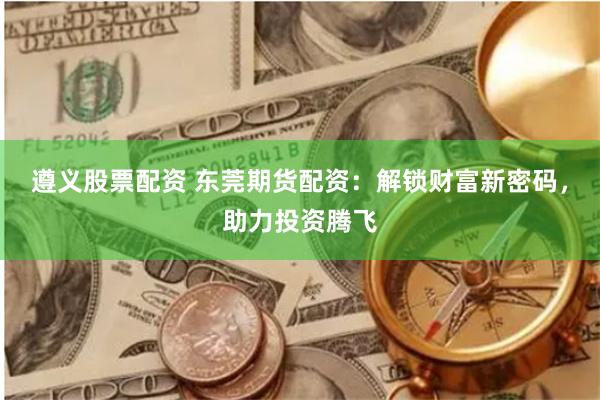 遵义股票配资 东莞期货配资：解锁财富新密码，助力投资腾飞